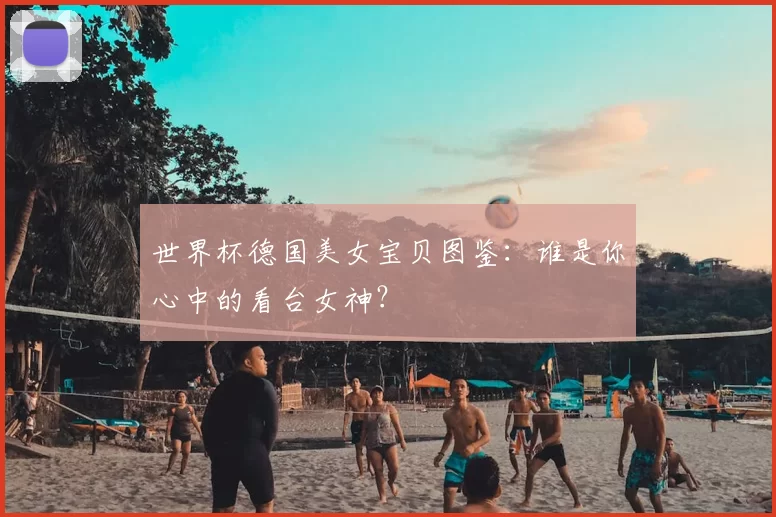 世界杯德国美女宝贝图鉴:谁是你心中的看台女神?
