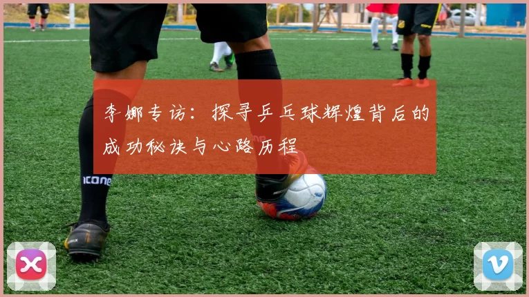李娜专访:探寻乒乓球辉煌背后的成功秘诀与心路历程