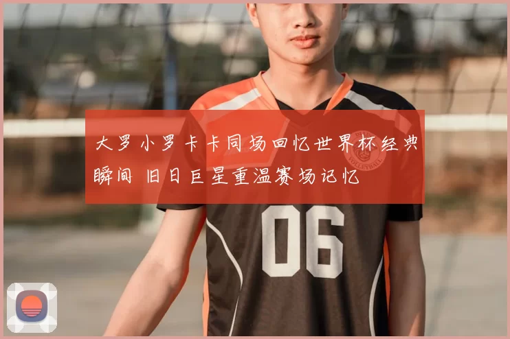 大罗小罗卡卡同场回忆世界杯经典瞬间 旧日巨星重温赛场记忆