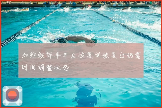 加维缺阵半年后恢复训练复出仍需时间调整状态