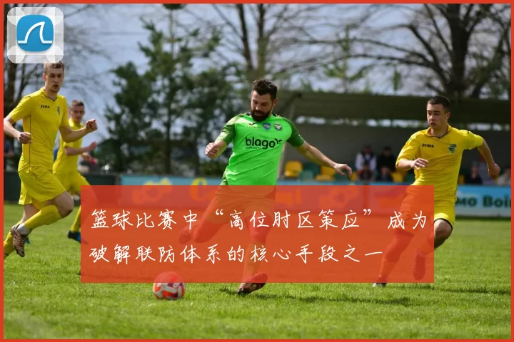 篮球比赛中“高位肘区策应”成为破解联防体系的核心手段之一