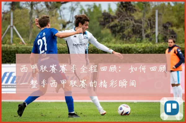 西甲联赛赛季全程回顾:如何回顾一整季西甲联赛的精彩瞬间