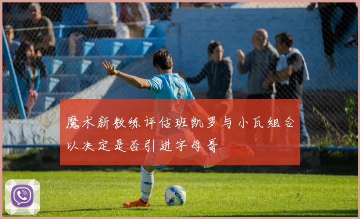 魔术新教练评估班凯罗与小瓦组合以决定是否引进字母哥
