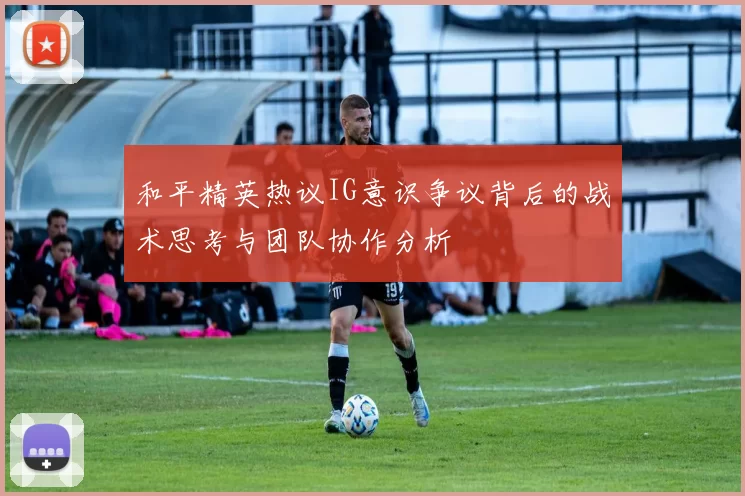 和平精英热议IG意识争议背后的战术思考与团队协作分析