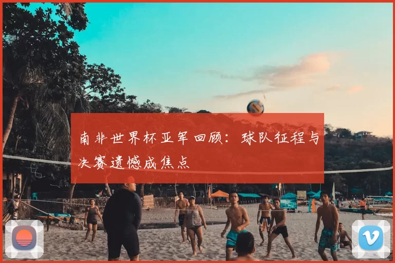 南非世界杯亚军回顾：球队征程与决赛遗憾成焦点