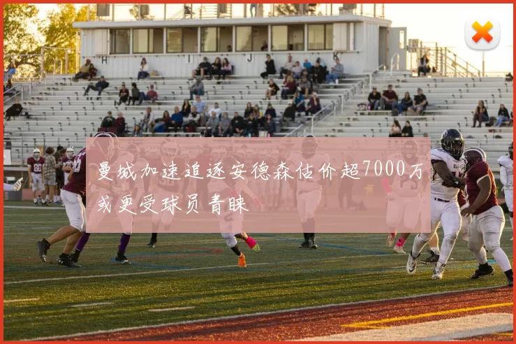 曼城加速追逐安德森估价超7000万或更受球员青睐