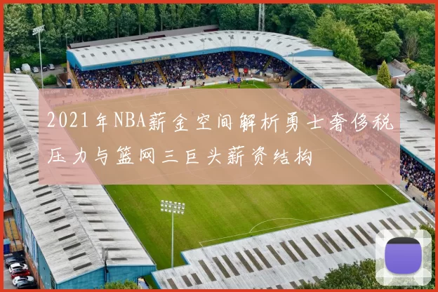 2021年NBA薪金空间解析勇士奢侈税压力与篮网三巨头薪资结构