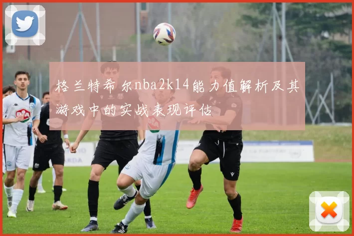 格兰特希尔nba2k14能力值解析及其游戏中的实战表现评估