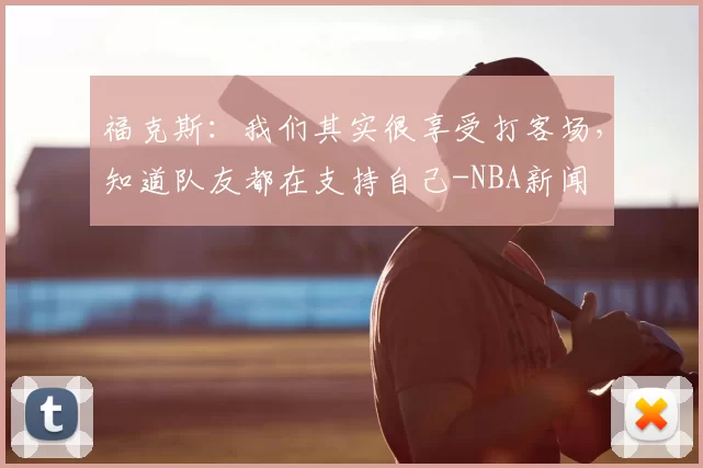 福克斯:我们其实很享受打客场,知道队友都在支持自己-NBA新闻