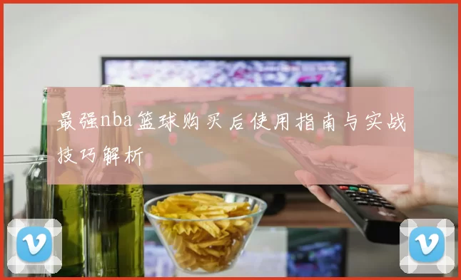 最强nba篮球购买后使用指南与实战技巧解析
