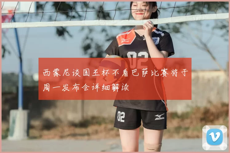 西蒙尼谈国王杯不看巴萨比赛将于周一发布会详细解读