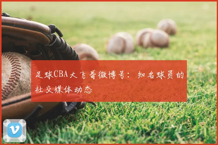 足球CBA大飞哥微博号:知名球员的社交媒体动态