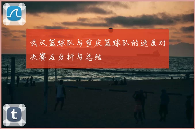 武汉篮球队与重庆篮球队的速度对决赛后分析与总结