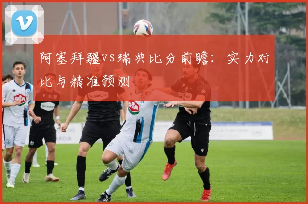 阿塞拜疆vs瑞典比分前瞻:实力对比与精准预测
