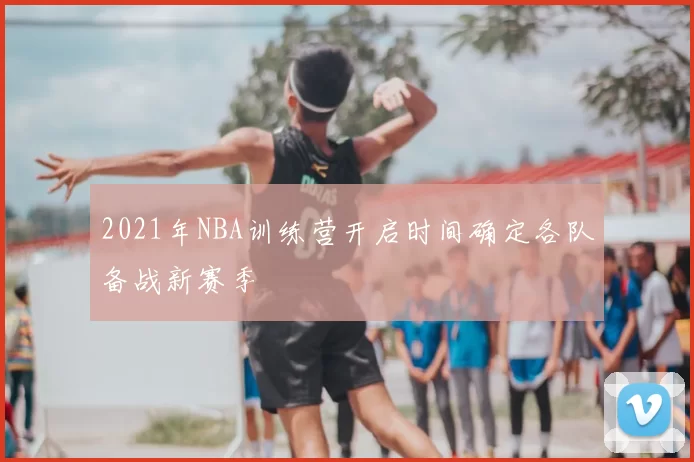 2021年NBA训练营开启时间确定各队备战新赛季