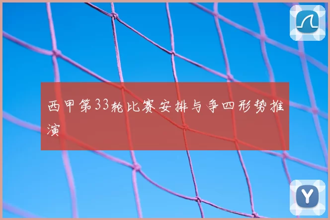 西甲第33轮比赛安排与争四形势推演