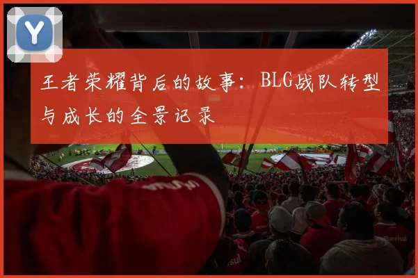 王者荣耀背后的故事:BLG战队转型与成长的全景记录