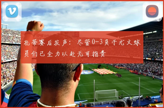 孔蒂赛后发声:尽管0-3负于尤文球员们已全力以赴无可指责