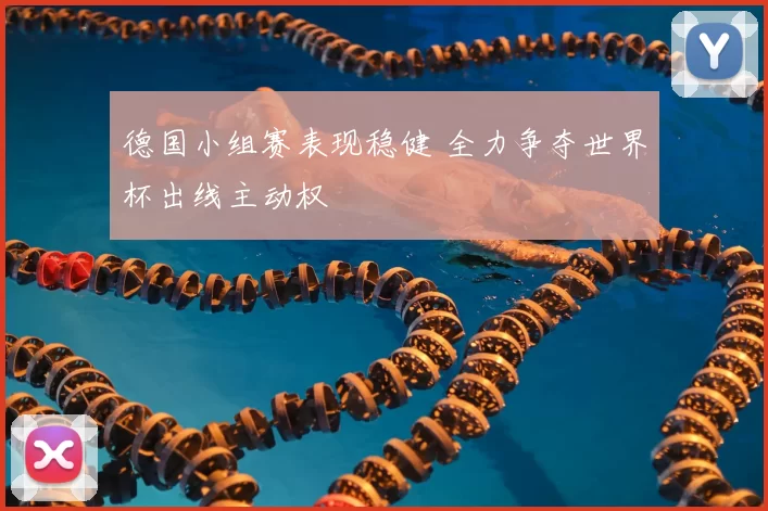 德国小组赛表现稳健 全力争夺世界杯出线主动权