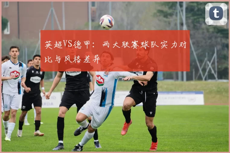 英超VS德甲：两大联赛球队实力对比与风格差异