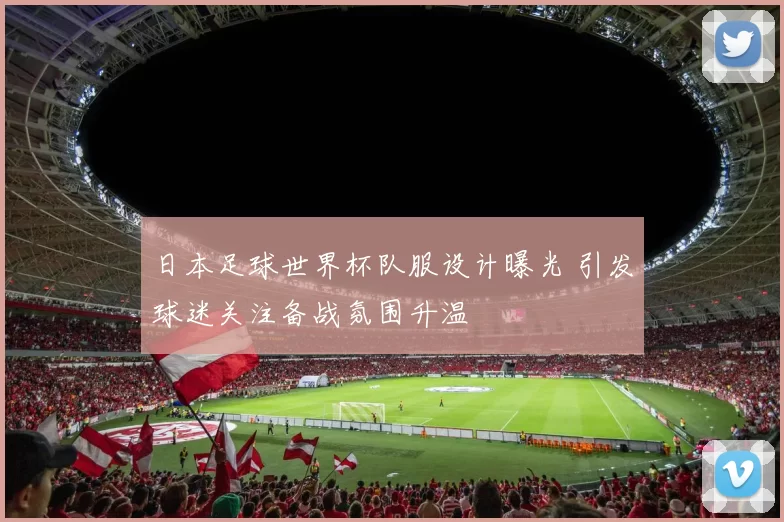 日本足球世界杯队服设计曝光 引发球迷关注备战氛围升温