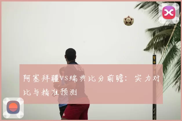 阿塞拜疆vs瑞典比分前瞻:实力对比与精准预测