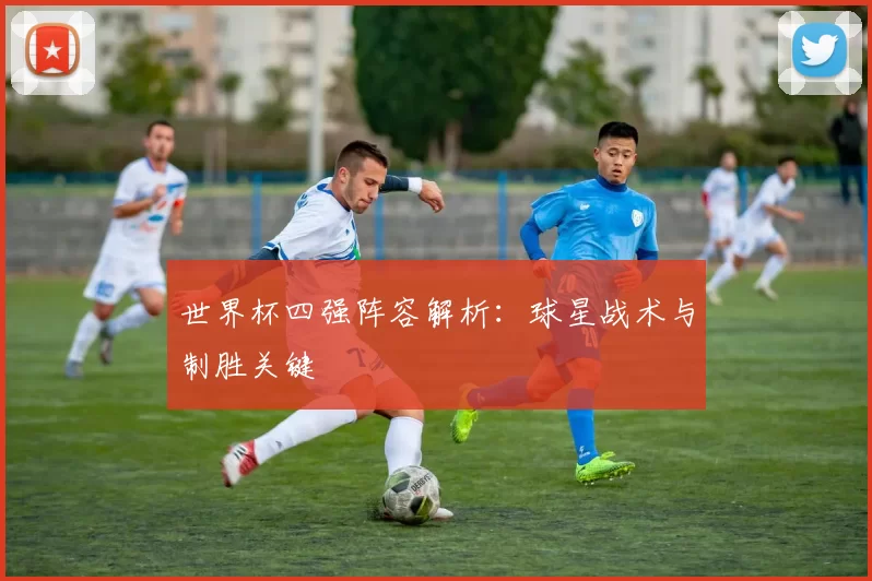 世界杯四强阵容解析:球星战术与制胜关键