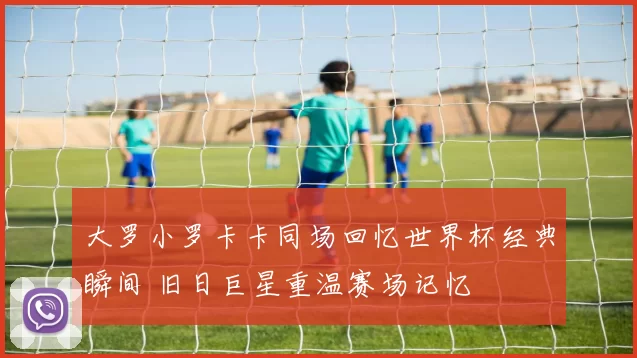 大罗小罗卡卡同场回忆世界杯经典瞬间 旧日巨星重温赛场记忆