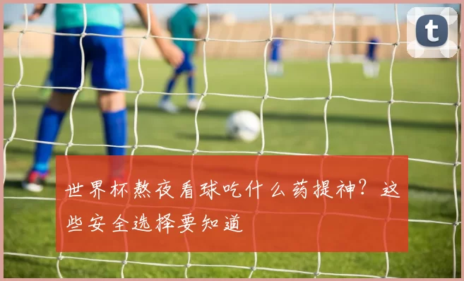 世界杯熬夜看球吃什么药提神?这些安全选择要知道