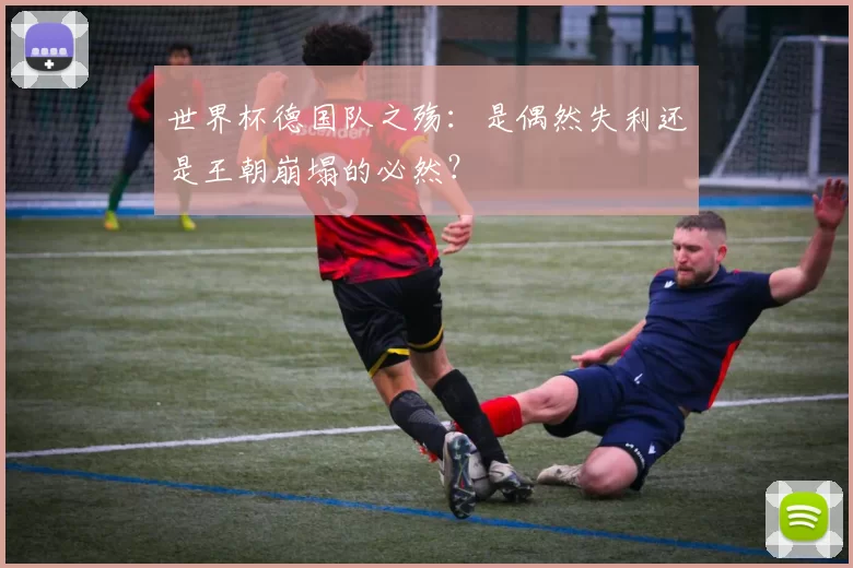 世界杯德国队之殇:是偶然失利还是王朝崩塌的必然?