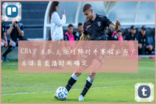 CBA广东队主场对阵对手赛程公布广东体育直播时间确定