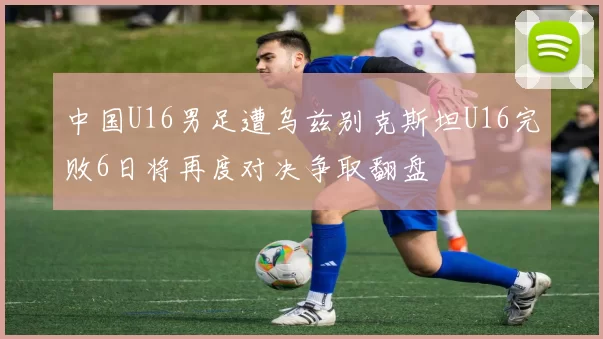 中国U16男足遭乌兹别克斯坦U16完败6日将再度对决争取翻盘