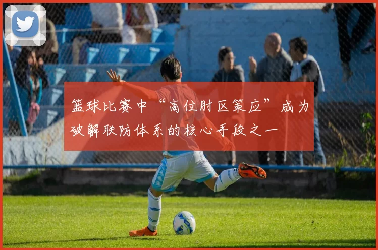 篮球比赛中“高位肘区策应”成为破解联防体系的核心手段之一