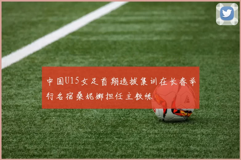 中国U15女足首期选拔集训在长春举行名宿桑妮娜担任主教练