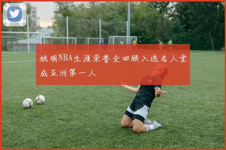 姚明NBA生涯荣誉全回顾入选名人堂成亚洲第一人