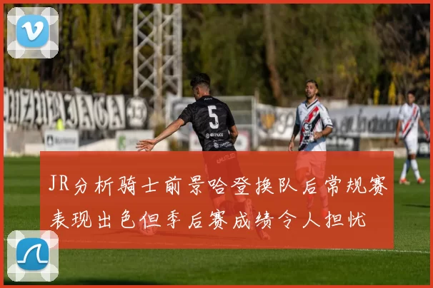 JR分析骑士前景哈登换队后常规赛表现出色但季后赛成绩令人担忧