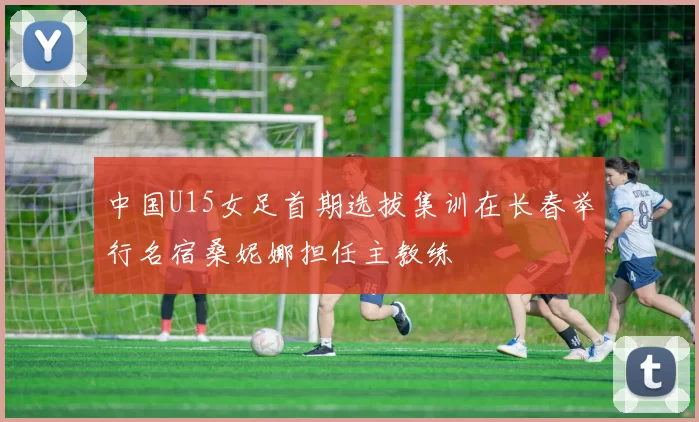 中国U15女足首期选拔集训在长春举行名宿桑妮娜担任主教练