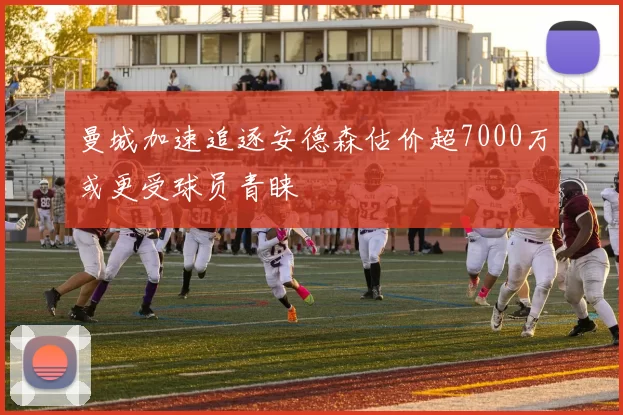 曼城加速追逐安德森估价超7000万或更受球员青睐