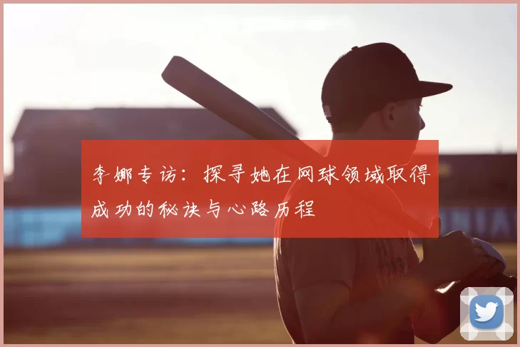李娜专访:探寻她在网球领域取得成功的秘诀与心路历程