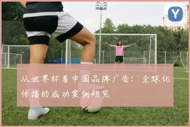 从世界杯看中国品牌广告:全球化传播的成功案例研究