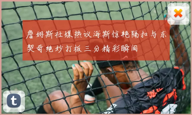 詹姆斯社媒热议海斯惊艳隔扣与东契奇绝妙打板三分精彩瞬间