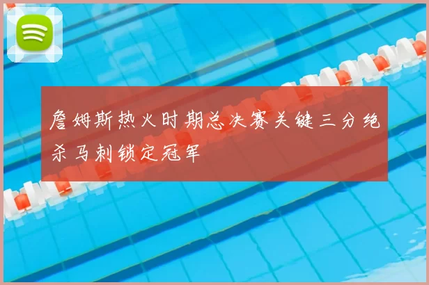 詹姆斯热火时期总决赛关键三分绝杀马刺锁定冠军