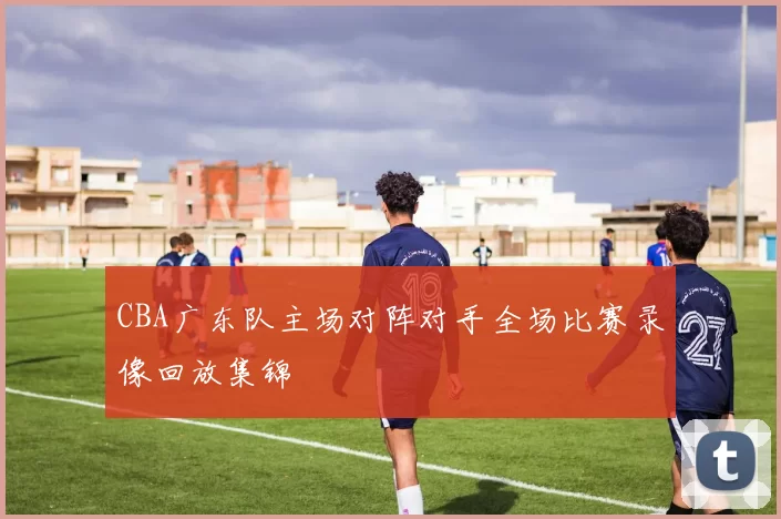 CBA广东队主场对阵对手全场比赛录像回放集锦