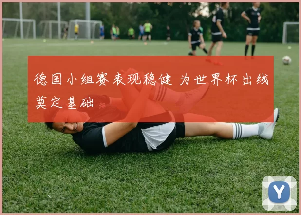 德国小组赛表现稳健 为世界杯出线奠定基础