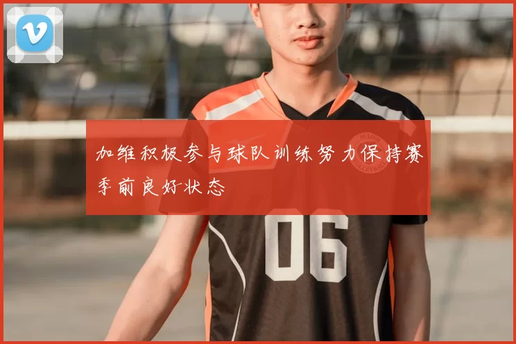 加维积极参与球队训练努力保持赛季前良好状态