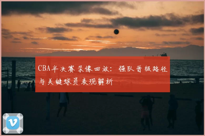 CBA半决赛录像回放:强队晋级路径与关键球员表现解析