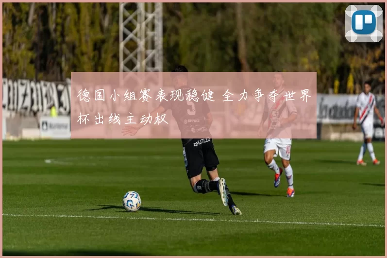 德国小组赛表现稳健 全力争夺世界杯出线主动权