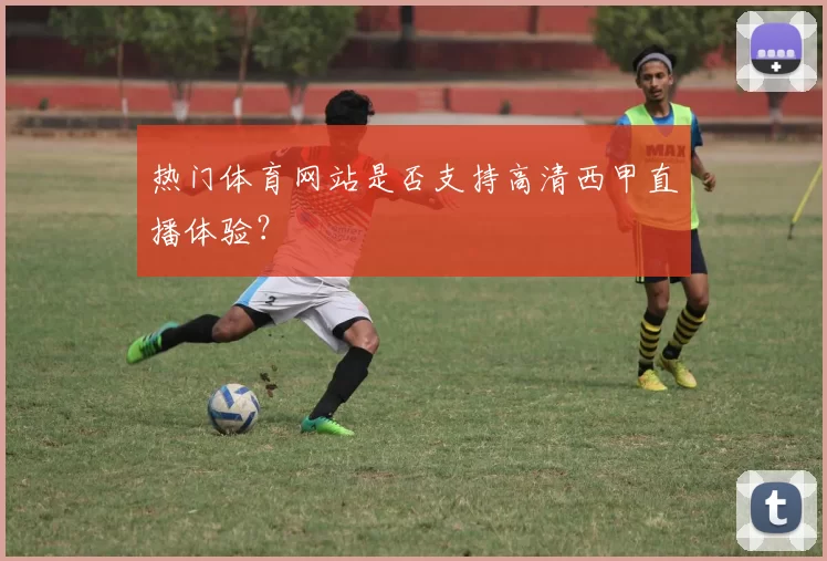 热门体育网站是否支持高清西甲直播体验？