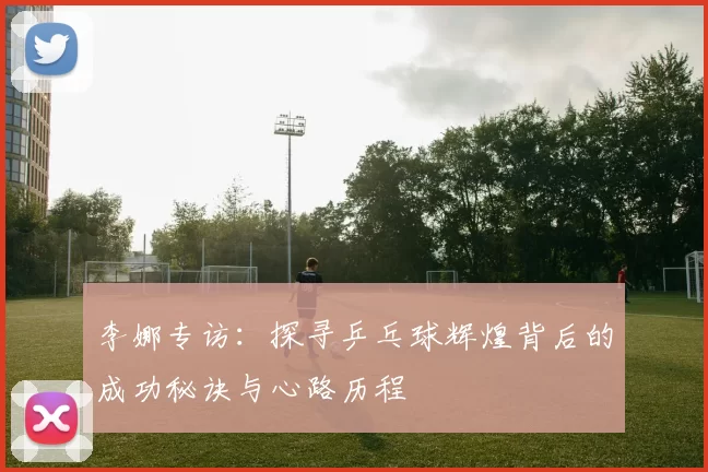 李娜专访:探寻乒乓球辉煌背后的成功秘诀与心路历程