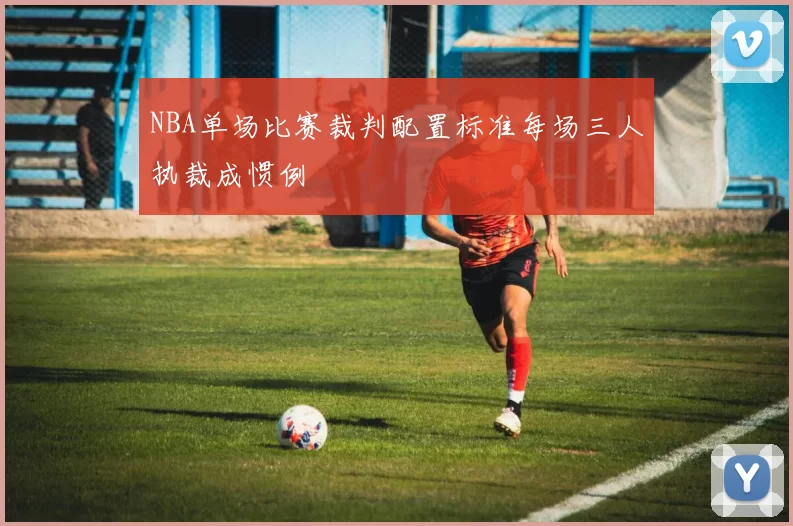NBA单场比赛裁判配置标准每场三人执裁成惯例